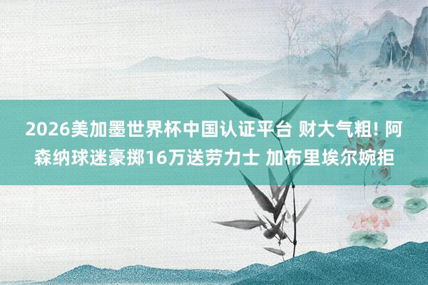 2026美加墨世界杯中国认证平台 财大气粗! 阿森纳球迷豪掷16万送劳力士 加布里埃尔婉拒