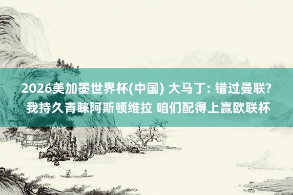 2026美加墨世界杯(中国) 大马丁: 错过曼联? 我持久青睐阿斯顿维拉 咱们配得上赢欧联杯