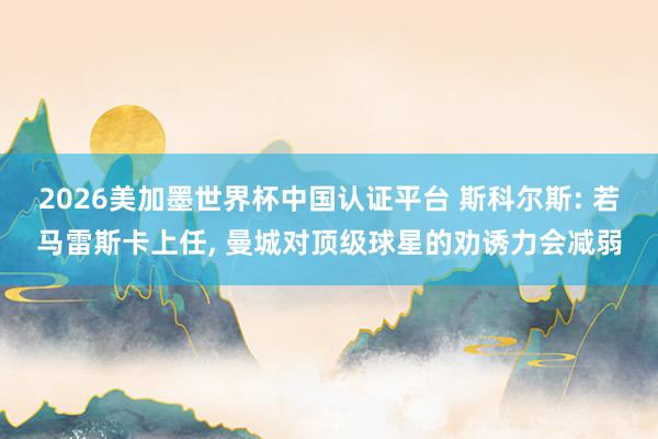 2026美加墨世界杯中国认证平台 斯科尔斯: 若马雷斯卡上任， 曼城对顶级球星的劝诱力会减弱
