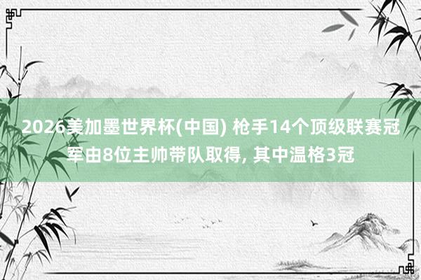 2026美加墨世界杯(中国) 枪手14个顶级联赛冠军由8位主帅带队取得, 其中温格3冠