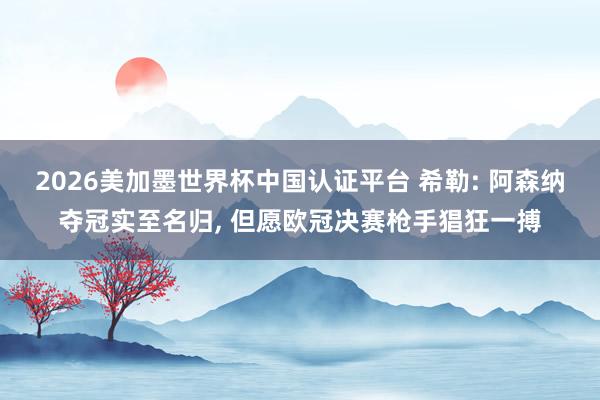 2026美加墨世界杯中国认证平台 希勒: 阿森纳夺冠实至名归, 但愿欧冠决赛枪手猖狂一搏
