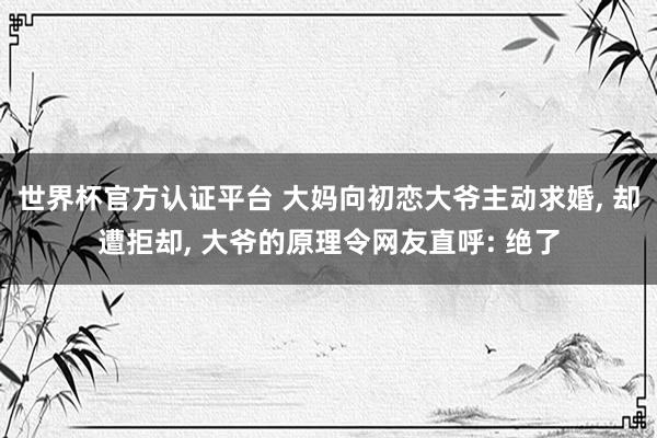 世界杯官方认证平台 大妈向初恋大爷主动求婚， 却遭拒却， 大爷的原理令网友直呼: 绝了