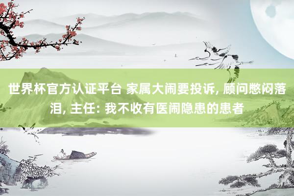 世界杯官方认证平台 家属大闹要投诉， 顾问憋闷落泪， 主任: 我不收有医闹隐患的患者