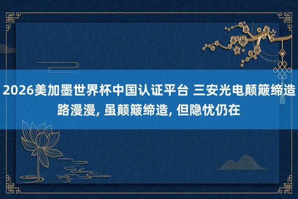 2026美加墨世界杯中国认证平台 三安光电颠簸缔造路漫漫， 虽颠簸缔造， 但隐忧仍在