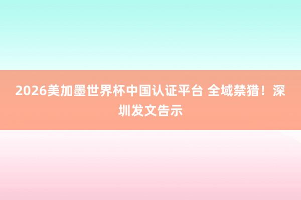 2026美加墨世界杯中国认证平台 全域禁猎!深圳发文告示
