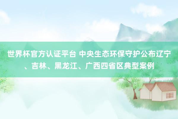 世界杯官方认证平台 中央生态环保守护公布辽宁、吉林、黑龙江、广西四省区典型案例