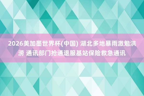 2026美加墨世界杯(中国) 湖北多地暴雨激勉洪涝 通讯部门抢通退服基站保险救急通讯