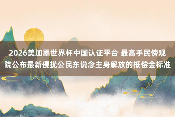 2026美加墨世界杯中国认证平台 最高手民傍观院公布最新侵扰公民东说念主身解放的抵偿金标准