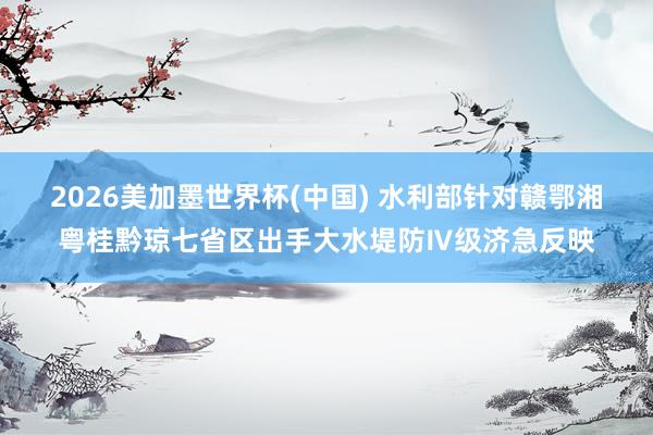 2026美加墨世界杯(中国) 水利部针对赣鄂湘粤桂黔琼七省区出手大水堤防Ⅳ级济急反映