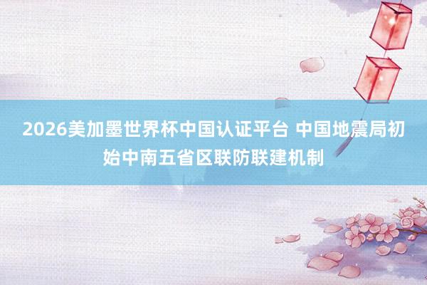 2026美加墨世界杯中国认证平台 中国地震局初始中南五省区联防联建机制
