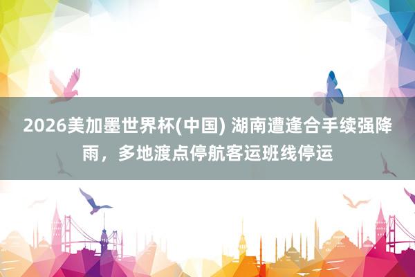 2026美加墨世界杯(中国) 湖南遭逢合手续强降雨,多地渡点停航客运班线停运