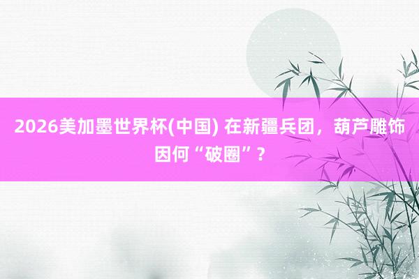 2026美加墨世界杯(中国) 在新疆兵团,葫芦雕饰因何“破圈”?