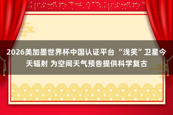 2026美加墨世界杯中国认证平台 “浅笑”卫星今天辐射 为空间天气预告提供科学复古