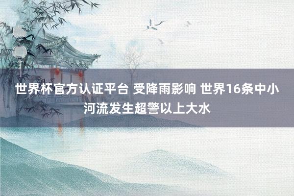 世界杯官方认证平台 受降雨影响 世界16条中小河流发生超警以上大水