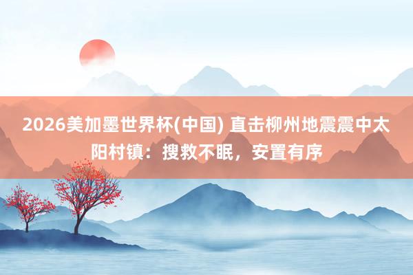 2026美加墨世界杯(中国) 直击柳州地震震中太阳村镇：搜救不眠，安置有序