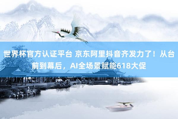 世界杯官方认证平台 京东阿里抖音齐发力了！从台前到幕后，AI全场景赋能618大促