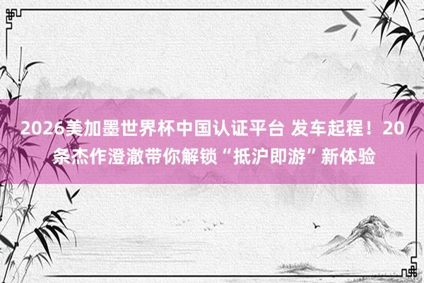 2026美加墨世界杯中国认证平台 发车起程！20 条杰作澄澈带你解锁“抵沪即游”新体验
