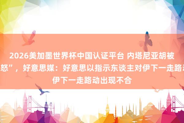 2026美加墨世界杯中国认证平台 内塔尼亚胡被曝“老羞变怒”，好意思媒：好意思以指示东谈主对伊下一走路动出现不合