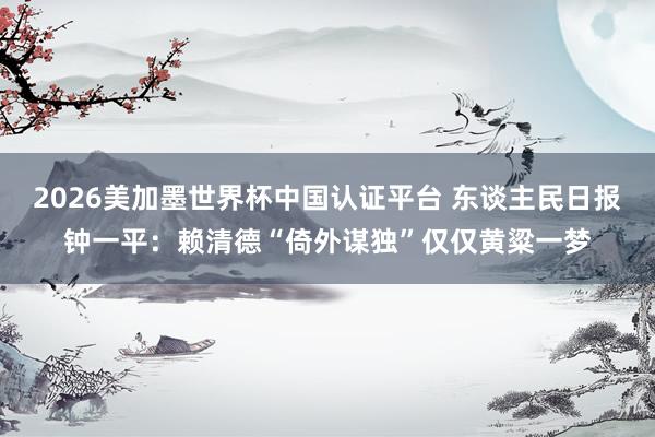 2026美加墨世界杯中国认证平台 东谈主民日报钟一平:赖清德“倚外谋独”仅仅黄粱一梦