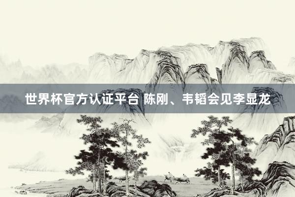 世界杯官方认证平台 陈刚、韦韬会见李显龙
