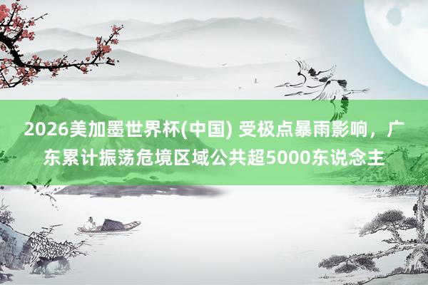 2026美加墨世界杯(中国) 受极点暴雨影响，广东累计振荡危境区域公共超5000东说念主