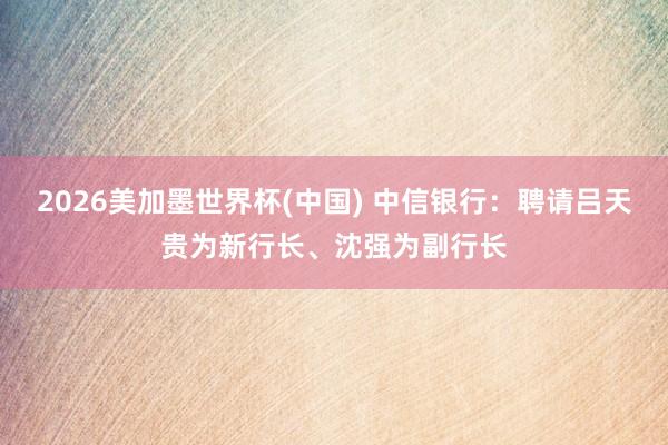 2026美加墨世界杯(中国) 中信银行：聘请吕天贵为新行长、沈强为副行长