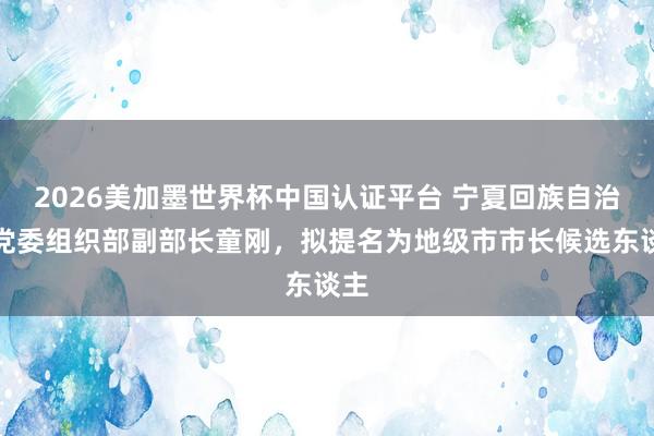 2026美加墨世界杯中国认证平台 宁夏回族自治区党委组织部副部长童刚，拟提名为地级市市长候选东谈主