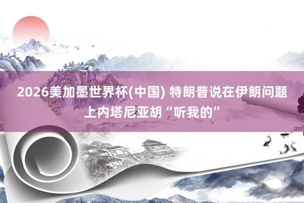 2026美加墨世界杯(中国) 特朗普说在伊朗问题上内塔尼亚胡“听我的”