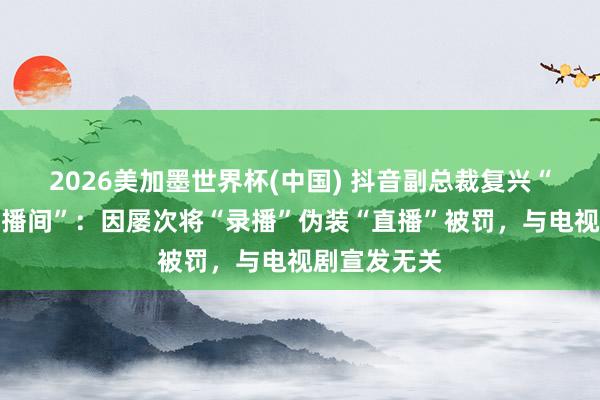 2026美加墨世界杯(中国) 抖音副总裁复兴“封打焦赞直播间”：因屡次将“录播”伪装“直播”被罚，与电视剧宣发无关
