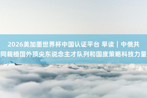 2026美加墨世界杯中国认证平台 早读｜中俄共同栽植国外顶尖东说念主才队列和国度策略科技力量