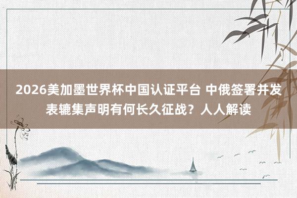 2026美加墨世界杯中国认证平台 中俄签署并发表辘集声明有何长久征战？人人解读