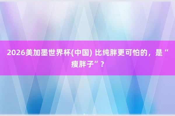 2026美加墨世界杯(中国) 比纯胖更可怕的，是“瘦胖子”？