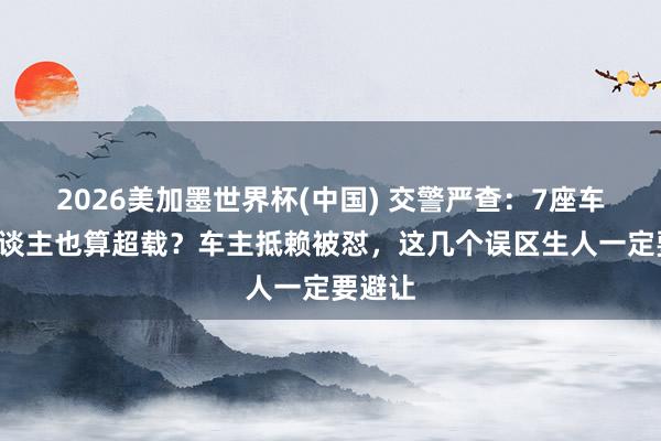 2026美加墨世界杯(中国) 交警严查：7座车拉7东谈主也算超载？车主抵赖被怼，这几个误区生人一定要避让