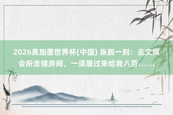 2026美加墨世界杯(中国) 纵脱一刻：去文娱会所走错房间，一须眉过来给我八百……