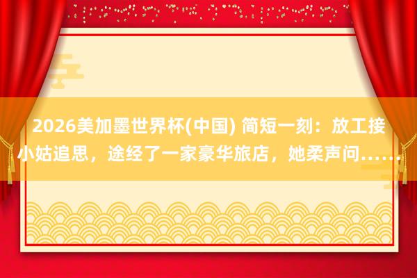 2026美加墨世界杯(中国) 简短一刻：放工接小姑追思，途经了一家豪华旅店，她柔声问……