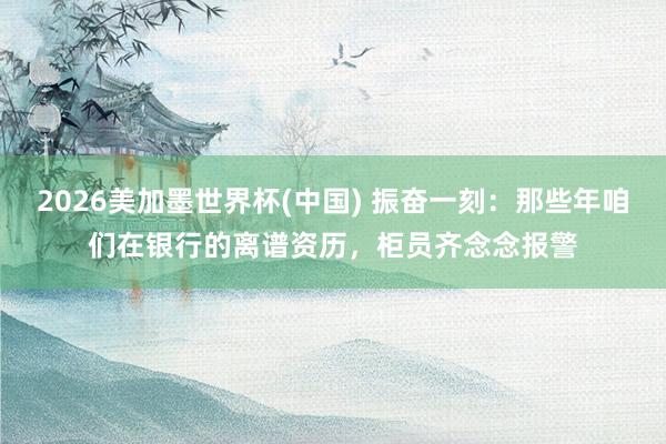 2026美加墨世界杯(中国) 振奋一刻:那些年咱们在银行的离谱资历,柜员齐念念报警