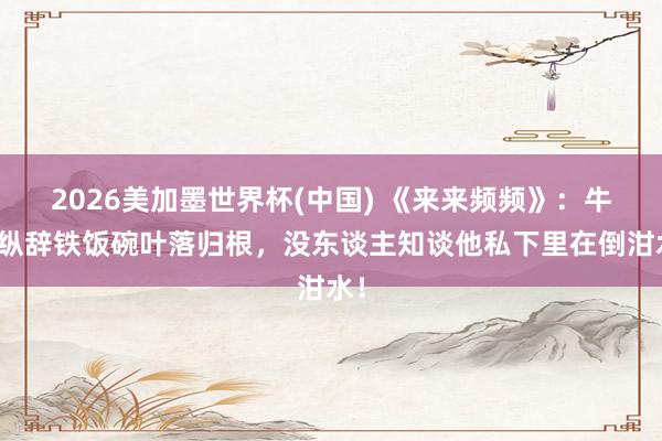 2026美加墨世界杯(中国) 《来来频频》:牛放纵辞铁饭碗叶落归根,没东谈主知谈他私下里在倒泔水!