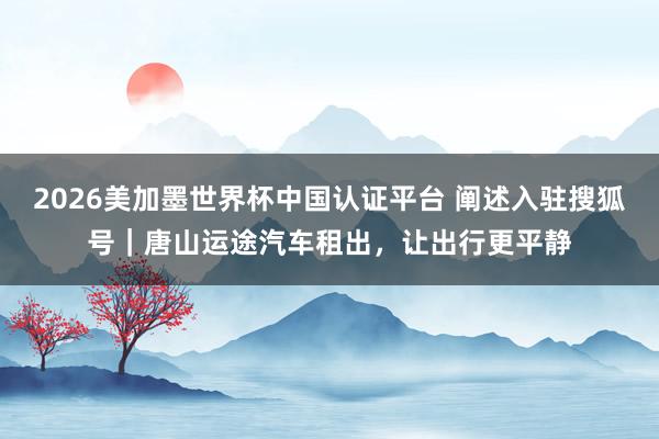 2026美加墨世界杯中国认证平台 阐述入驻搜狐号｜唐山运途汽车租出，让出行更平静
