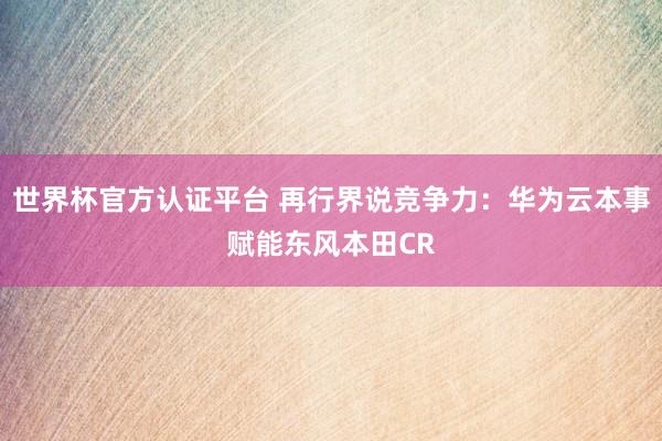 世界杯官方认证平台 再行界说竞争力：华为云本事赋能东风本田CR