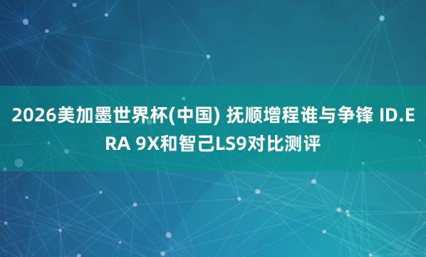 2026美加墨世界杯(中国) 抚顺增程谁与争锋 ID.ERA 9X和智己LS9对比测评
