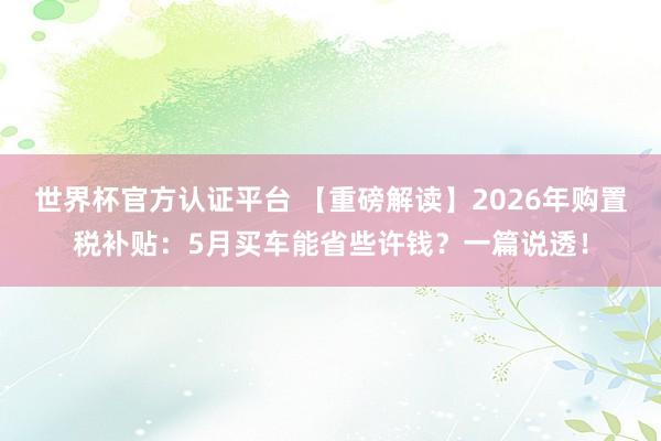 世界杯官方认证平台 【重磅解读】2026年购置税补贴:5月买车能省些许钱?一篇说透!