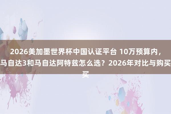 2026美加墨世界杯中国认证平台 10万预算内，马自达3和马自达阿特兹怎么选？2026年对比与购买