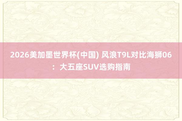 2026美加墨世界杯(中国) 风浪T9L对比海狮06：大五座SUV选购指南