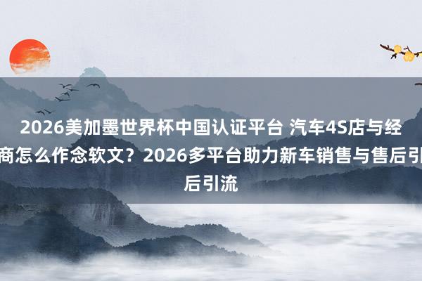 2026美加墨世界杯中国认证平台 汽车4S店与经销商怎么作念软文？2026多平台助力新车销售与售后引流
