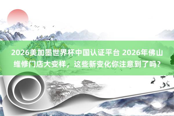 2026美加墨世界杯中国认证平台 2026年佛山维修门店大变样，这些新变化你注意到了吗？
