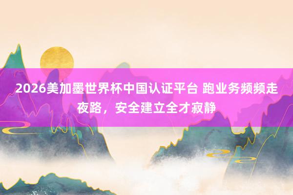 2026美加墨世界杯中国认证平台 跑业务频频走夜路，安全建立全才寂静
