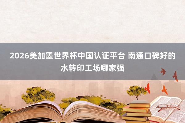 2026美加墨世界杯中国认证平台 南通口碑好的水转印工场哪家强