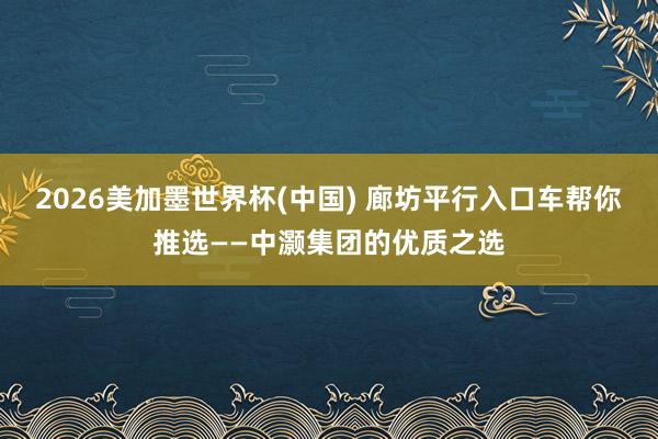 2026美加墨世界杯(中国) 廊坊平行入口车帮你推选——中灏集团的优质之选