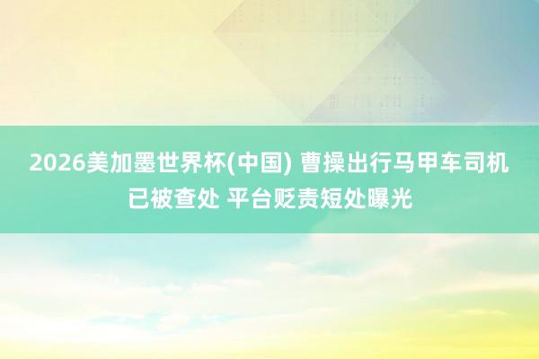 2026美加墨世界杯(中国) 曹操出行马甲车司机已被查处 平台贬责短处曝光