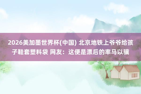 2026美加墨世界杯(中国) 北京地铁上爷爷给孩子鞋套塑料袋 网友：这便是漂后的率马以骥